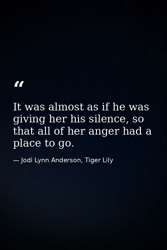 It was almost as if he was giving her his silence, so that all of her anger had a place to go. — Jodi Lynn Anderson, Tiger Lily