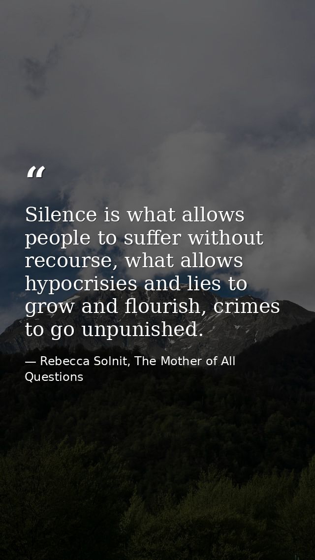 Silence is what allows people to suffer without recourse, what allows hypocrisies and lies to grow and flourish, crimes  — Rebecca Solnit, The Mother of All Questions
