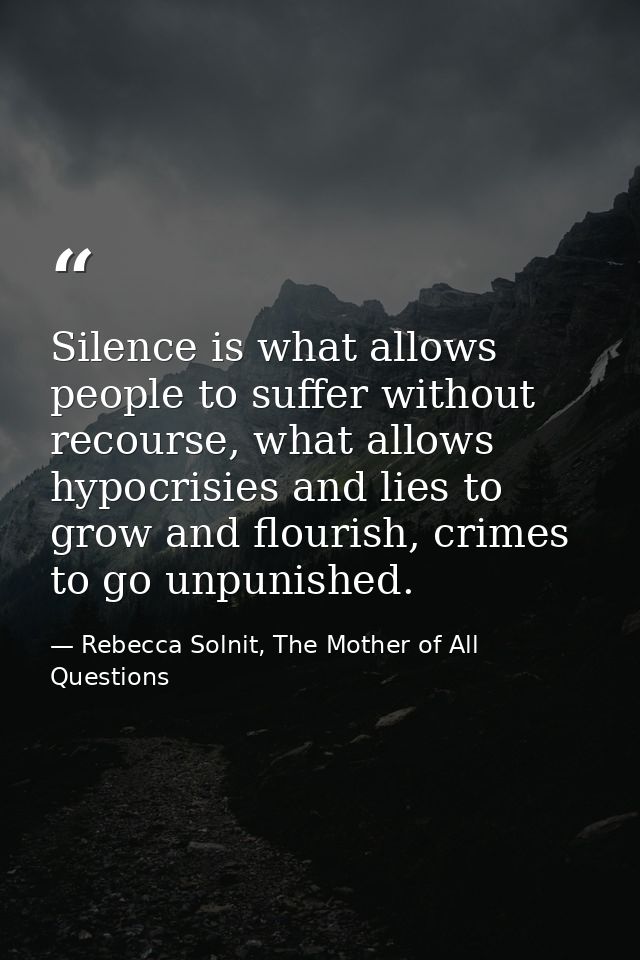 Silence is what allows people to suffer without recourse, what allows hypocrisies and lies to grow and flourish, crimes  — Rebecca Solnit, The Mother of All Questions