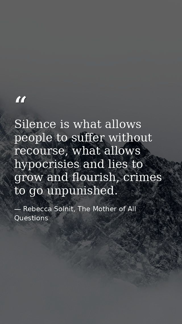 Silence is what allows people to suffer without recourse, what allows hypocrisies and lies to grow and flourish, crimes  — Rebecca Solnit, The Mother of All Questions