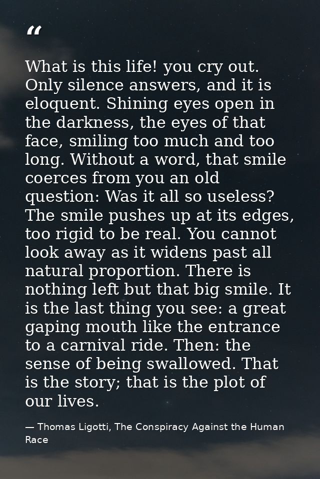 What is this life! you cry out. Only silence answers, and it is eloquent. Shining eyes open in the darkness, the eyes of — Thomas Ligotti, The Conspiracy Against the Human Race