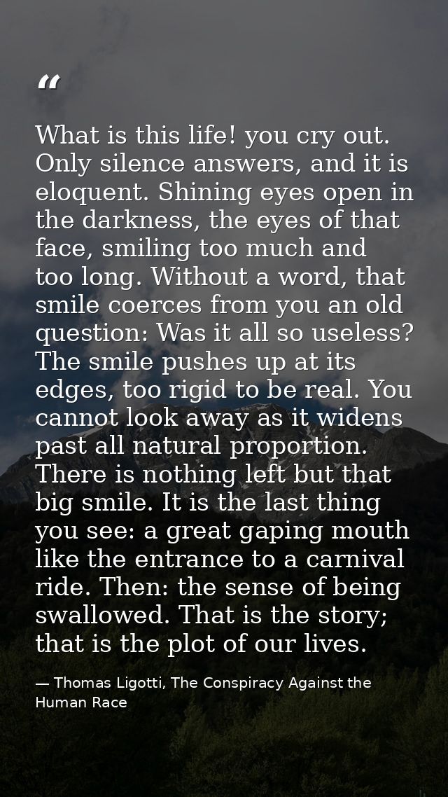 What is this life! you cry out. Only silence answers, and it is eloquent. Shining eyes open in the darkness, the eyes of — Thomas Ligotti, The Conspiracy Against the Human Race