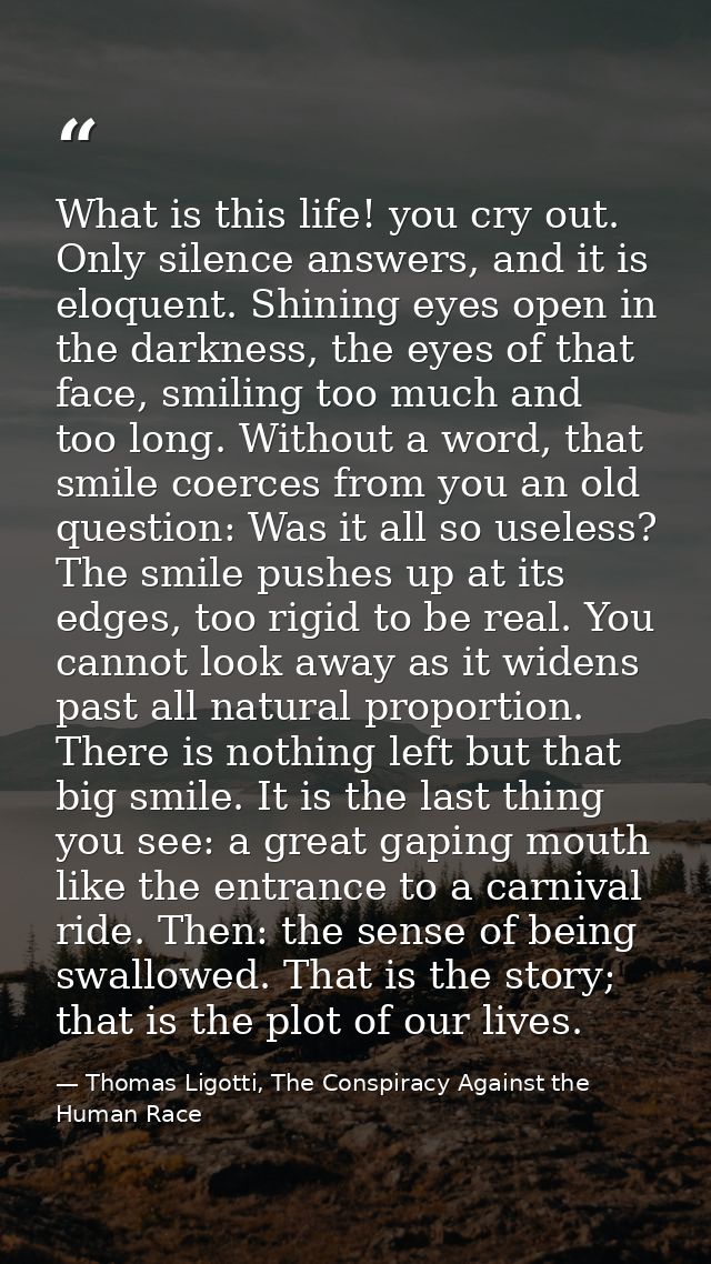 What is this life! you cry out. Only silence answers, and it is eloquent. Shining eyes open in the darkness, the eyes of — Thomas Ligotti, The Conspiracy Against the Human Race