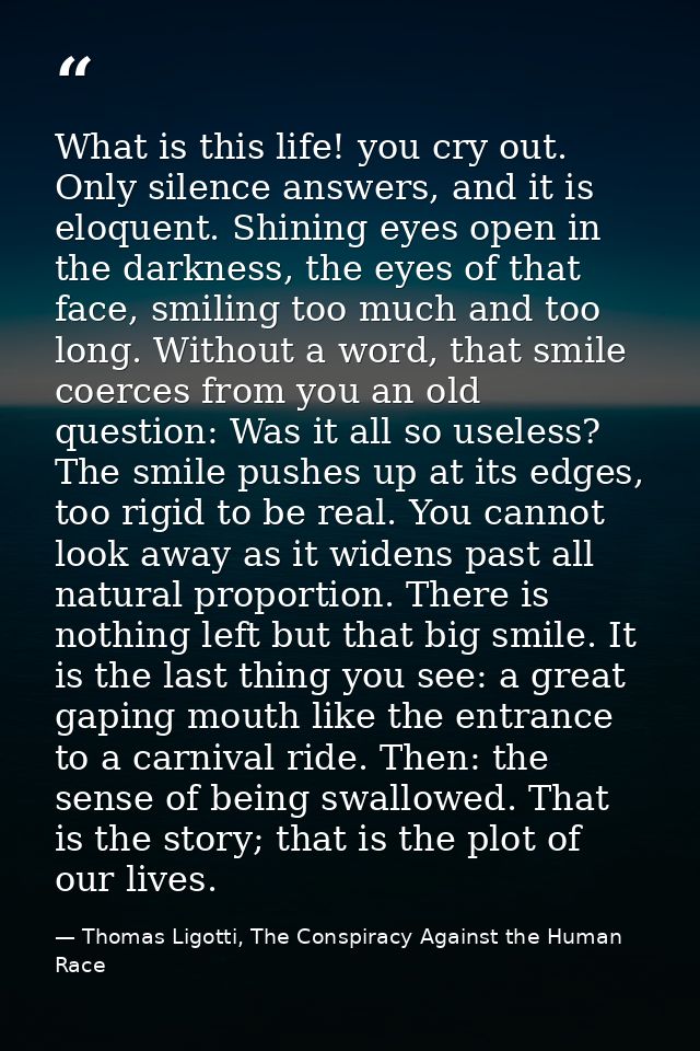 What is this life! you cry out. Only silence answers, and it is eloquent. Shining eyes open in the darkness, the eyes of — Thomas Ligotti, The Conspiracy Against the Human Race