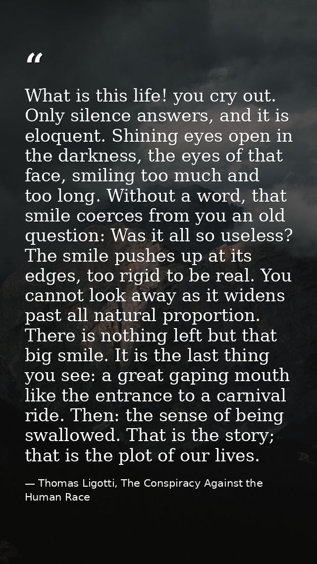 What is this life! you cry out. Only silence answers, and it is eloquent. Shining eyes open in the darkness, the eyes of — Thomas Ligotti, The Conspiracy Against the Human Race