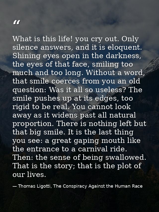 What is this life! you cry out. Only silence answers, and it is eloquent. Shining eyes open in the darkness, the eyes of — Thomas Ligotti, The Conspiracy Against the Human Race