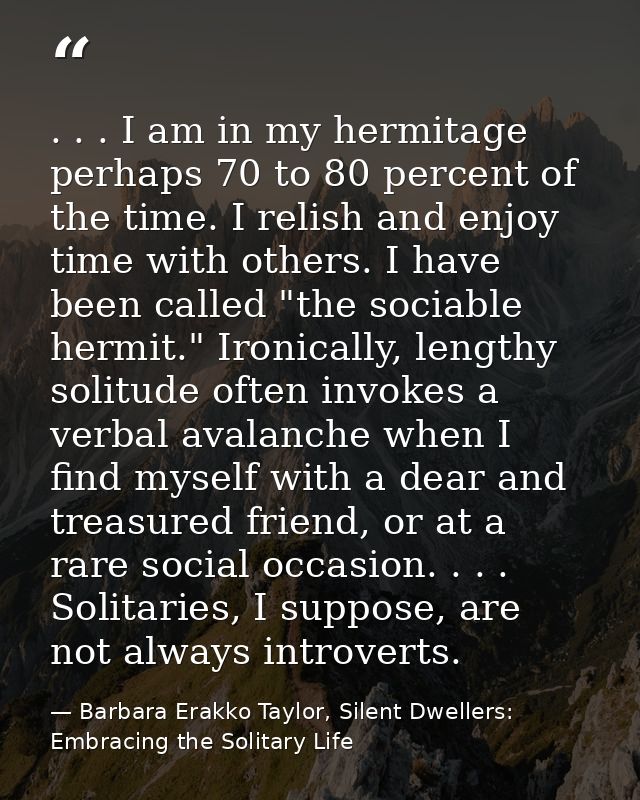 . . . I am in my hermitage perhaps 70 to 80 percent of the time. I relish and enjoy time with others. I have been called — Barbara Erakko Taylor, Silent Dwellers: Embracing the Solitary Life