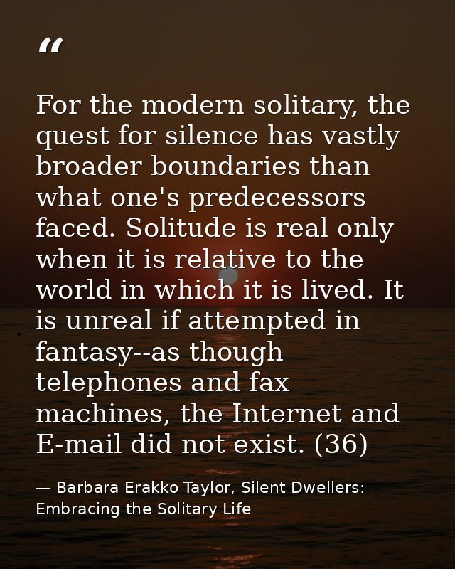 For the modern solitary, the quest for silence has vastly broader boundaries than what one's predecessors faced. Solitud — Barbara Erakko Taylor, Silent Dwellers: Embracing the Solitary Life