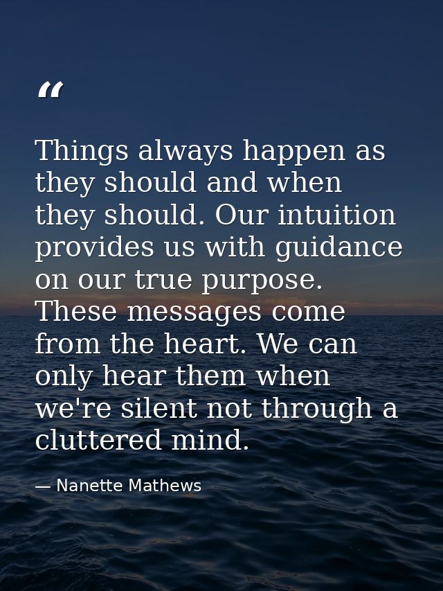 Things always happen as they should and when they should. Our intuition provides us with guidance on our true purpose. T — Nanette Mathews