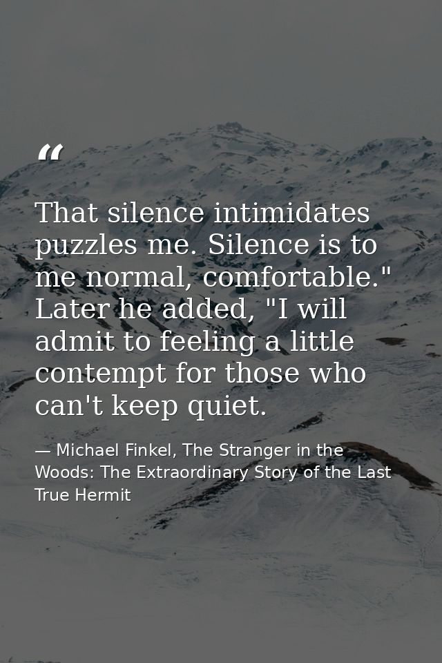 That silence intimidates puzzles me. Silence is to me normal, comfortable." Later he added, "I will admit to feeling a l — Michael Finkel, The Stranger in the Woods: The Extraordinary Story of the Last True Hermit
