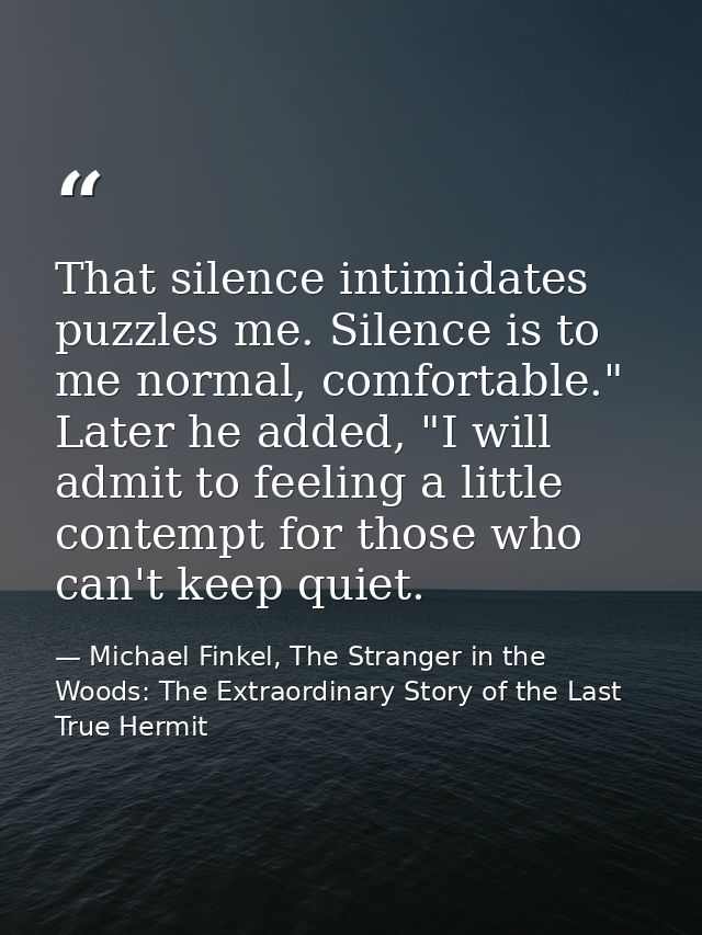 That silence intimidates puzzles me. Silence is to me normal, comfortable." Later he added, "I will admit to feeling a l — Michael Finkel, The Stranger in the Woods: The Extraordinary Story of the Last True Hermit
