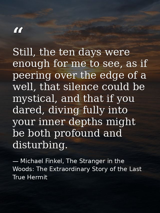 Still, the ten days were enough for me to see, as if peering over the edge of a well, that silence could be mystical, an — Michael Finkel, The Stranger in the Woods: The Extraordinary Story of the Last True Hermit