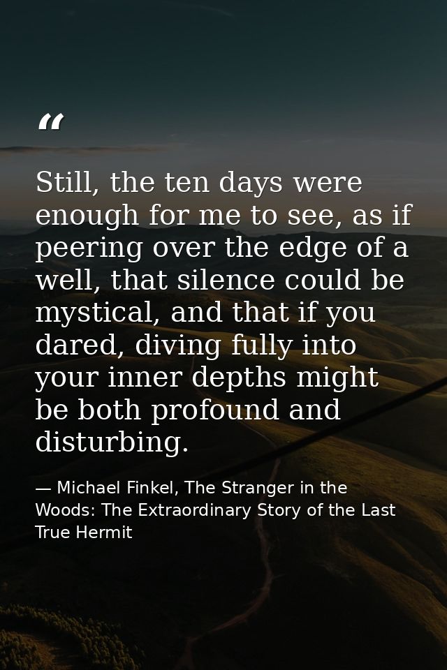 Still, the ten days were enough for me to see, as if peering over the edge of a well, that silence could be mystical, an — Michael Finkel, The Stranger in the Woods: The Extraordinary Story of the Last True Hermit