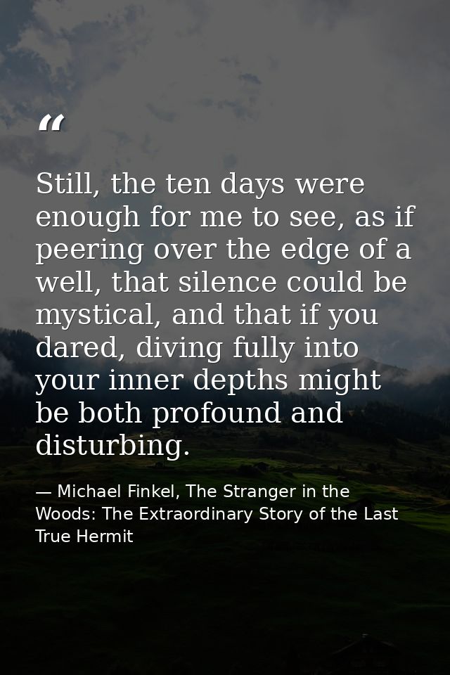 Still, the ten days were enough for me to see, as if peering over the edge of a well, that silence could be mystical, an — Michael Finkel, The Stranger in the Woods: The Extraordinary Story of the Last True Hermit