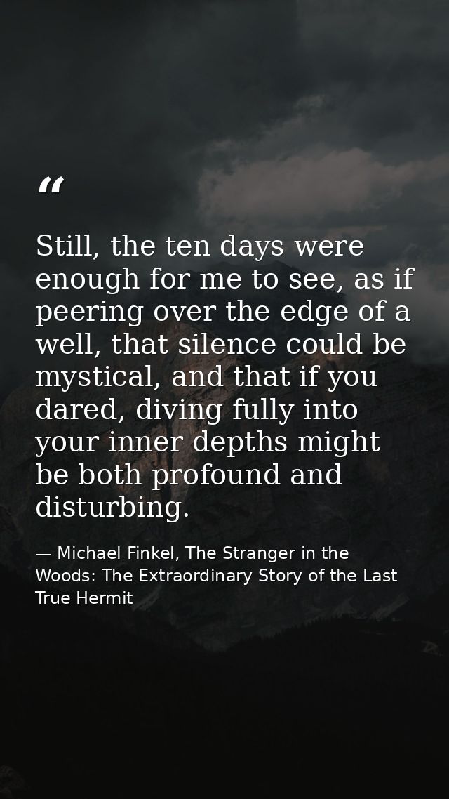 Still, the ten days were enough for me to see, as if peering over the edge of a well, that silence could be mystical, an — Michael Finkel, The Stranger in the Woods: The Extraordinary Story of the Last True Hermit