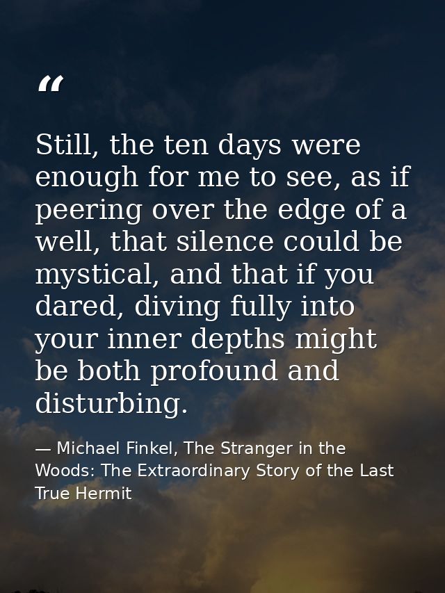 Still, the ten days were enough for me to see, as if peering over the edge of a well, that silence could be mystical, an — Michael Finkel, The Stranger in the Woods: The Extraordinary Story of the Last True Hermit