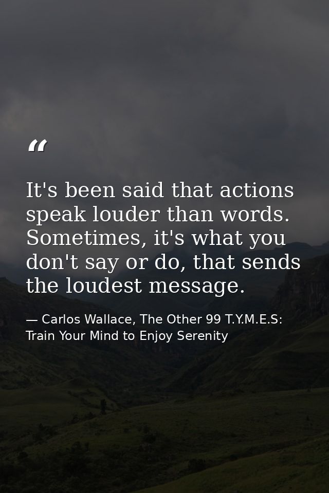 It's been said that actions speak louder than words. Sometimes, it's what you don't say or do, that sends the loudest me — Carlos Wallace, The Other 99 T.Y.M.E.S: Train Your Mind to Enjoy Serenity