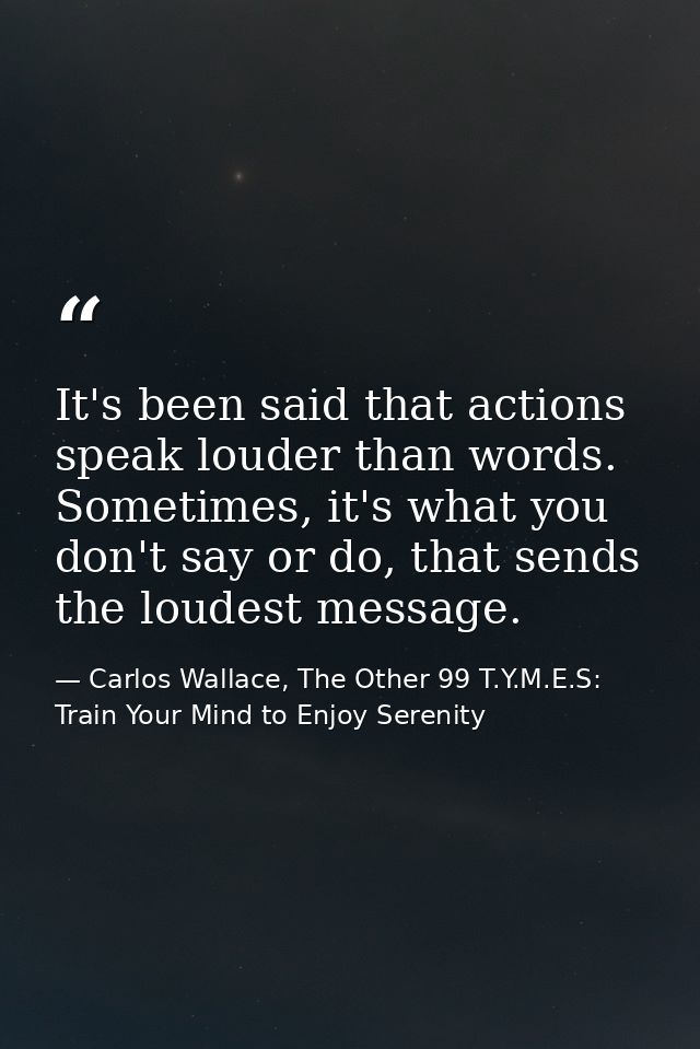 It's been said that actions speak louder than words. Sometimes, it's what you don't say or do, that sends the loudest me — Carlos Wallace, The Other 99 T.Y.M.E.S: Train Your Mind to Enjoy Serenity