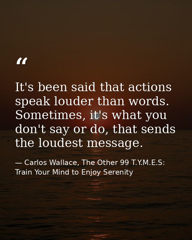 It's been said that actions speak louder than words. Sometimes, it's what you don't say or do, that sends the loudest me — Carlos Wallace, The Other 99 T.Y.M.E.S: Train Your Mind to Enjoy Serenity