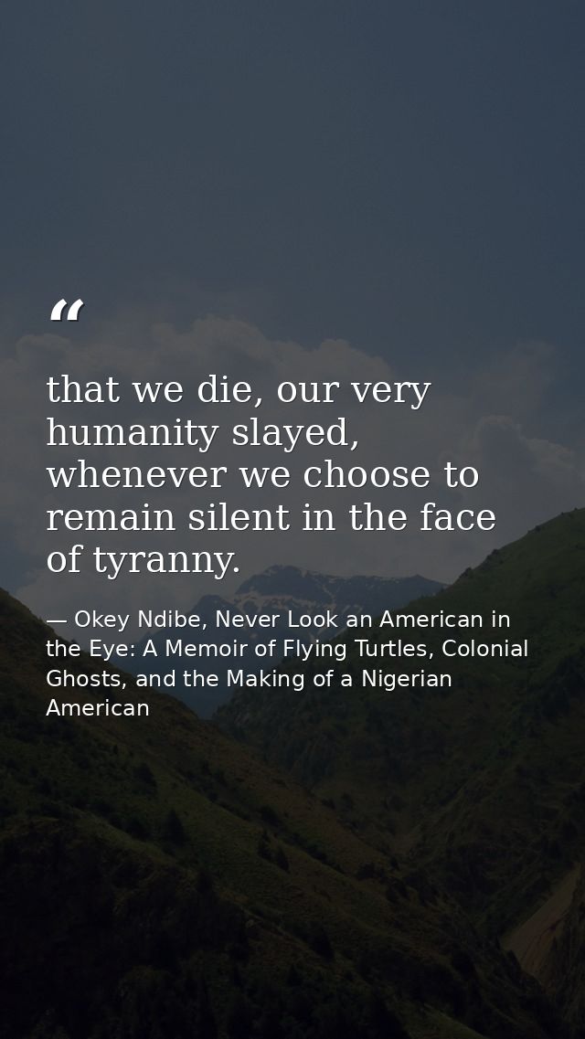 that we die, our very humanity slayed, whenever we choose to remain silent in the face of tyranny. — Okey Ndibe, Never Look an American in the Eye: A Memoir of Flying Turtles, Colonial Ghosts, and the Making of a Nigerian American