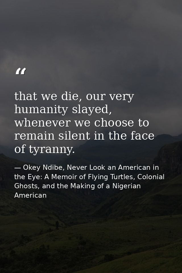 that we die, our very humanity slayed, whenever we choose to remain silent in the face of tyranny. — Okey Ndibe, Never Look an American in the Eye: A Memoir of Flying Turtles, Colonial Ghosts, and the Making of a Nigerian American