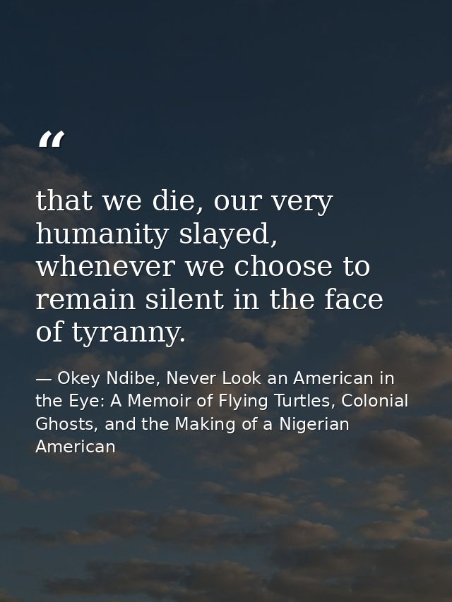 that we die, our very humanity slayed, whenever we choose to remain silent in the face of tyranny. — Okey Ndibe, Never Look an American in the Eye: A Memoir of Flying Turtles, Colonial Ghosts, and the Making of a Nigerian American