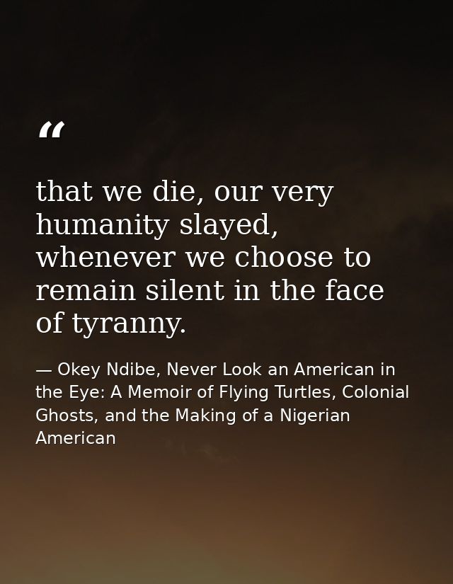 that we die, our very humanity slayed, whenever we choose to remain silent in the face of tyranny. — Okey Ndibe, Never Look an American in the Eye: A Memoir of Flying Turtles, Colonial Ghosts, and the Making of a Nigerian American