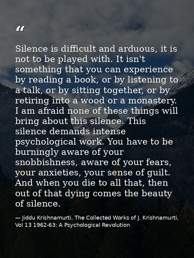Silence is difficult and arduous, it is not to be played with. It isn't something that you can experience by reading a b — Jiddu Krishnamurti, The Collected Works of J. Krishnamurti, Vol 13 1962-63: A Psychological Revolution