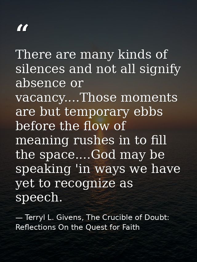There are many kinds of silences and not all signify absence or vacancy....Those moments are but temporary ebbs before t — Terryl L. Givens, The Crucible of Doubt: Reflections On the Quest for Faith