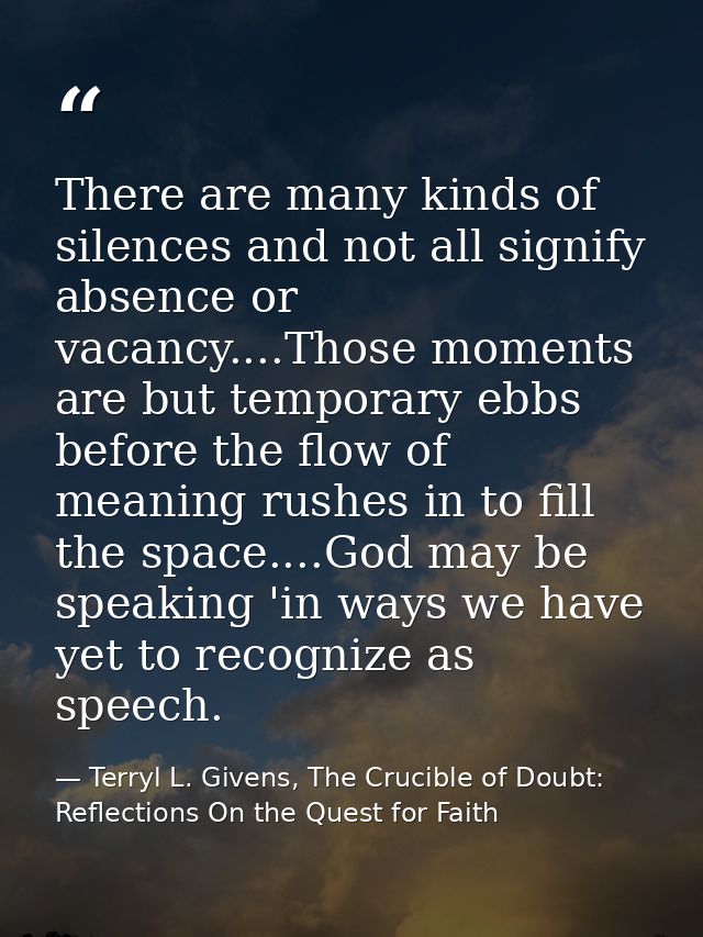 There are many kinds of silences and not all signify absence or vacancy....Those moments are but temporary ebbs before t — Terryl L. Givens, The Crucible of Doubt: Reflections On the Quest for Faith