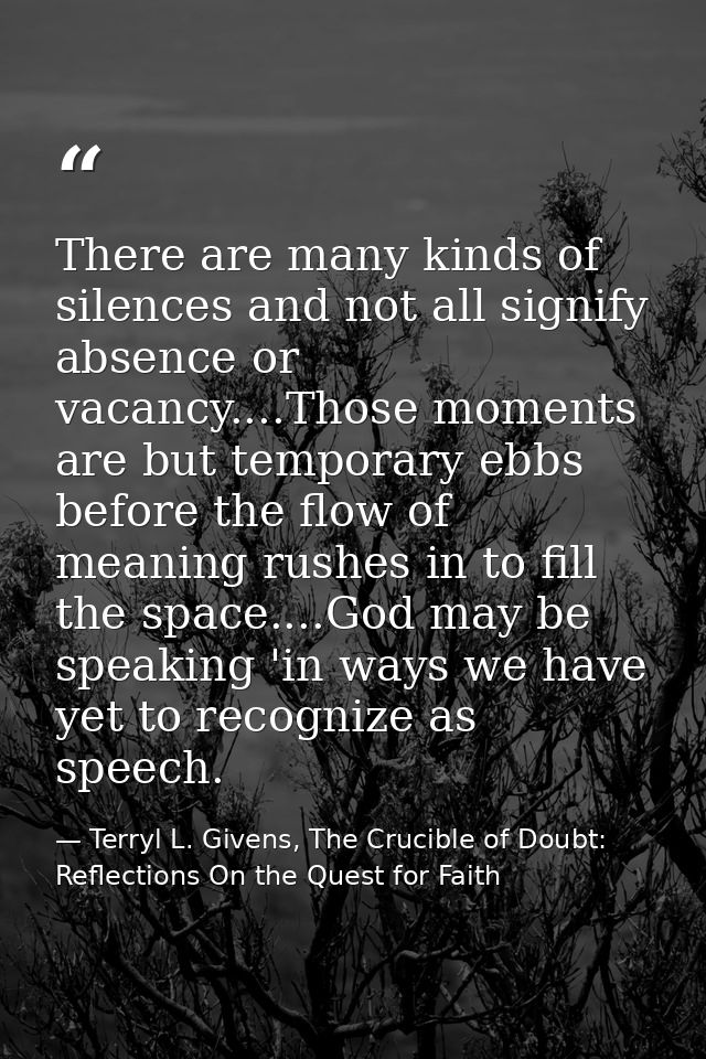 There are many kinds of silences and not all signify absence or vacancy....Those moments are but temporary ebbs before t — Terryl L. Givens, The Crucible of Doubt: Reflections On the Quest for Faith