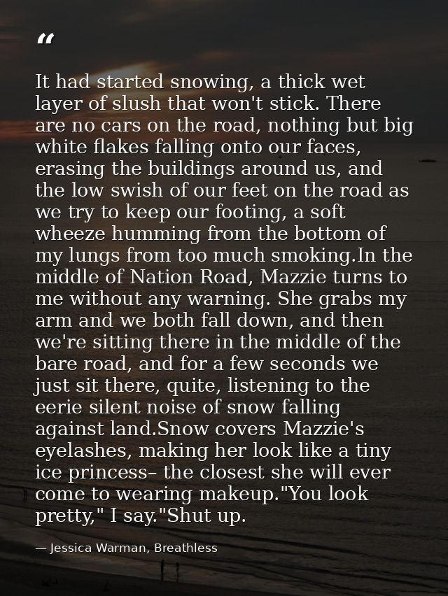 It had started snowing, a thick wet layer of slush that won't stick. There are no cars on the road, nothing but big whit — Jessica Warman, Breathless
