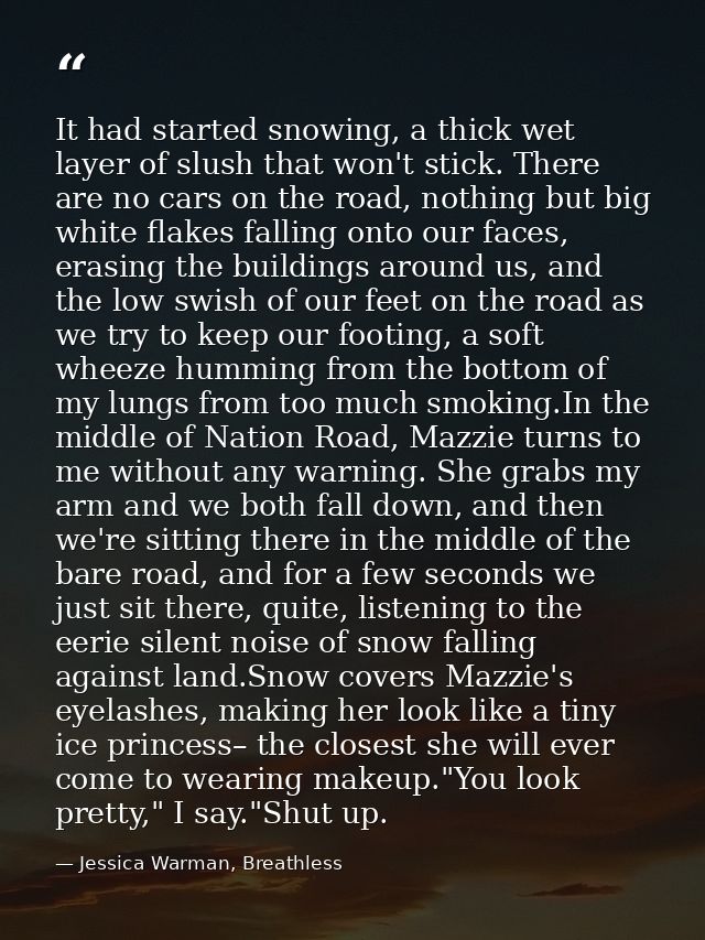 It had started snowing, a thick wet layer of slush that won't stick. There are no cars on the road, nothing but big whit — Jessica Warman, Breathless