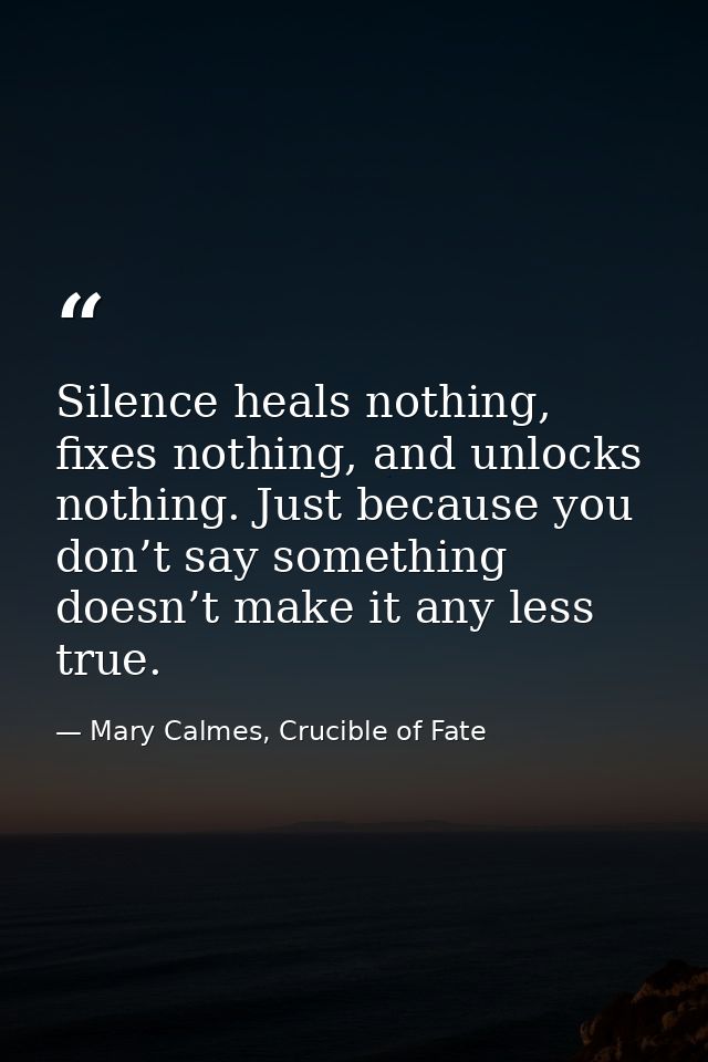 Silence heals nothing, fixes nothing, and unlocks nothing. Just because you don’t say something doesn’t make it any less — Mary Calmes, Crucible of Fate