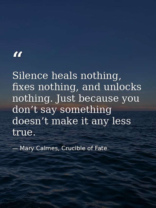 Silence heals nothing, fixes nothing, and unlocks nothing. Just because you don’t say something doesn’t make it any less — Mary Calmes, Crucible of Fate