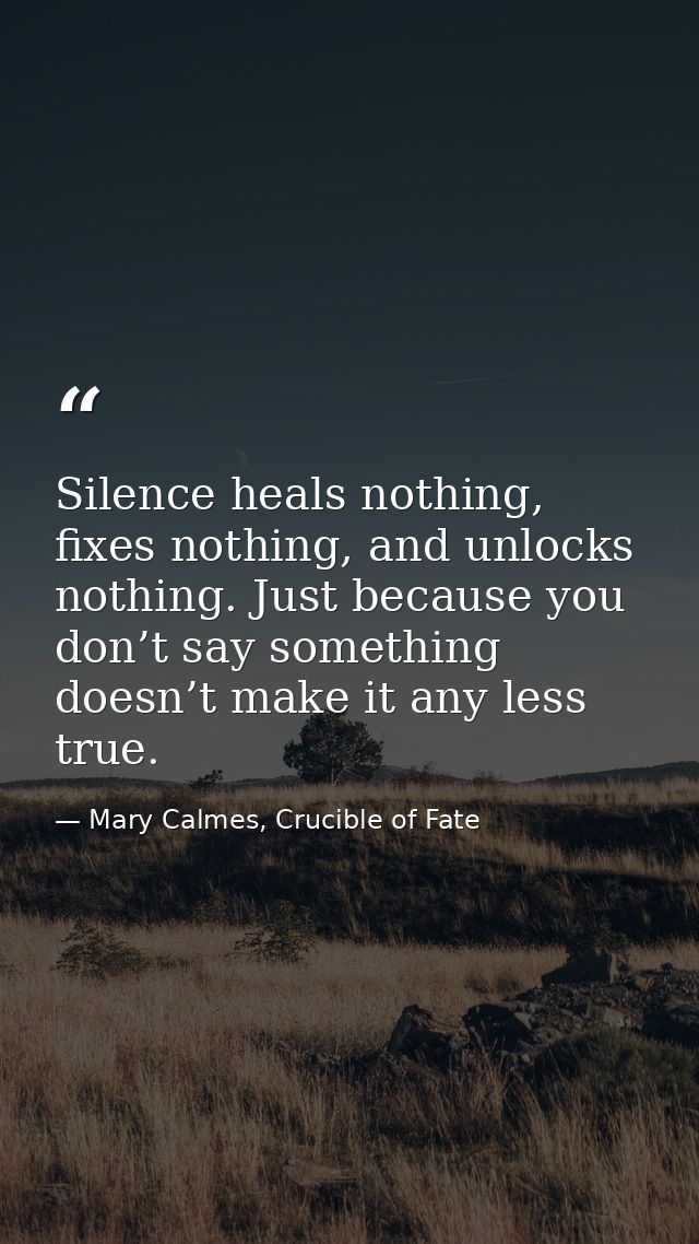 Silence heals nothing, fixes nothing, and unlocks nothing. Just because you don’t say something doesn’t make it any less — Mary Calmes, Crucible of Fate