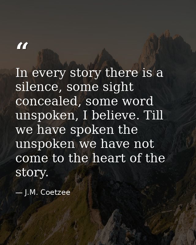 In every story there is a silence, some sight concealed, some word unspoken, I believe. Till we have spoken the unspoken — J.M. Coetzee