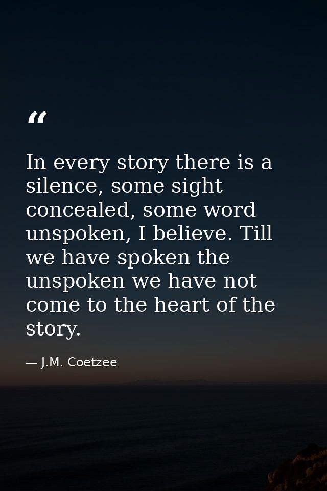In every story there is a silence, some sight concealed, some word unspoken, I believe. Till we have spoken the unspoken — J.M. Coetzee