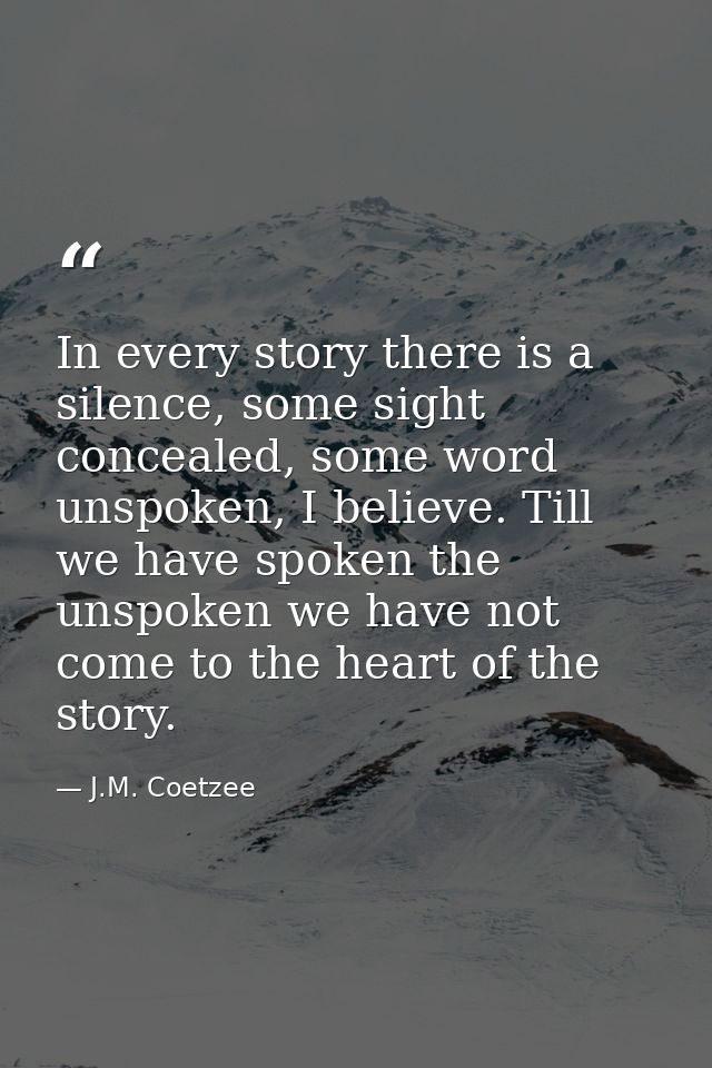In every story there is a silence, some sight concealed, some word unspoken, I believe. Till we have spoken the unspoken — J.M. Coetzee