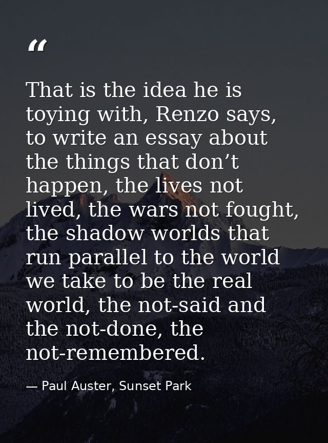 That is the idea he is toying with, Renzo says, to write an essay about the things that don’t happen, the lives not live — Paul Auster, Sunset Park