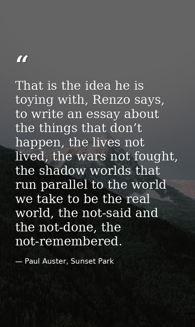 That is the idea he is toying with, Renzo says, to write an essay about the things that don’t happen, the lives not live — Paul Auster, Sunset Park