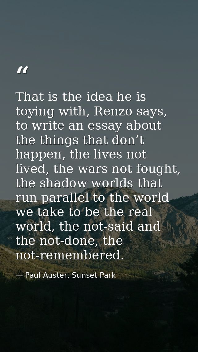That is the idea he is toying with, Renzo says, to write an essay about the things that don’t happen, the lives not live — Paul Auster, Sunset Park