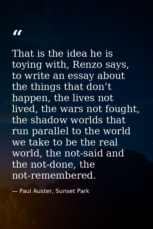 That is the idea he is toying with, Renzo says, to write an essay about the things that don’t happen, the lives not live — Paul Auster, Sunset Park