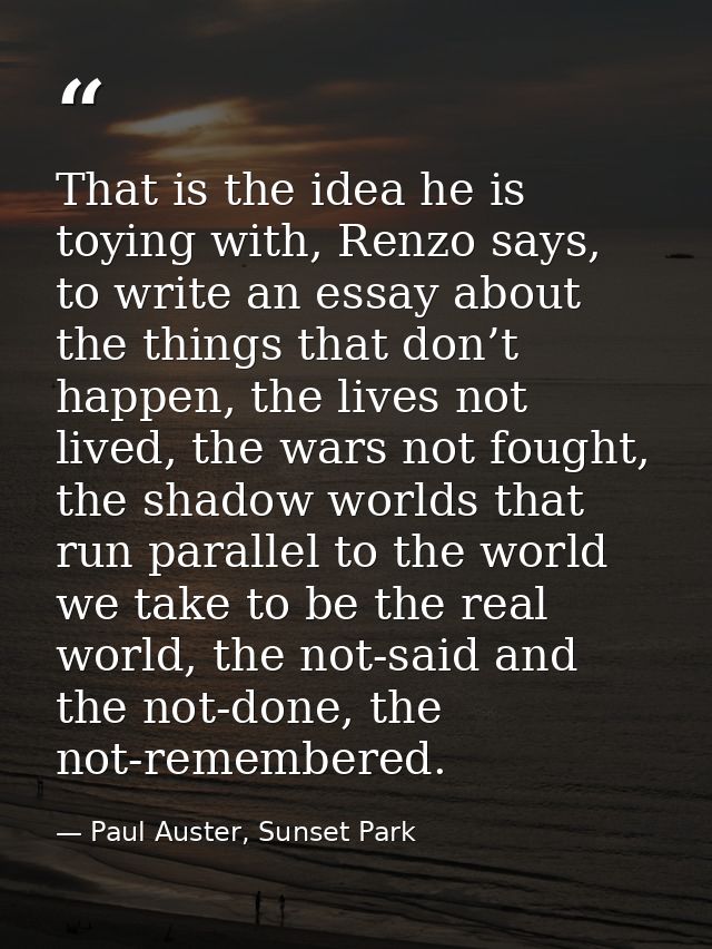 That is the idea he is toying with, Renzo says, to write an essay about the things that don’t happen, the lives not live — Paul Auster, Sunset Park