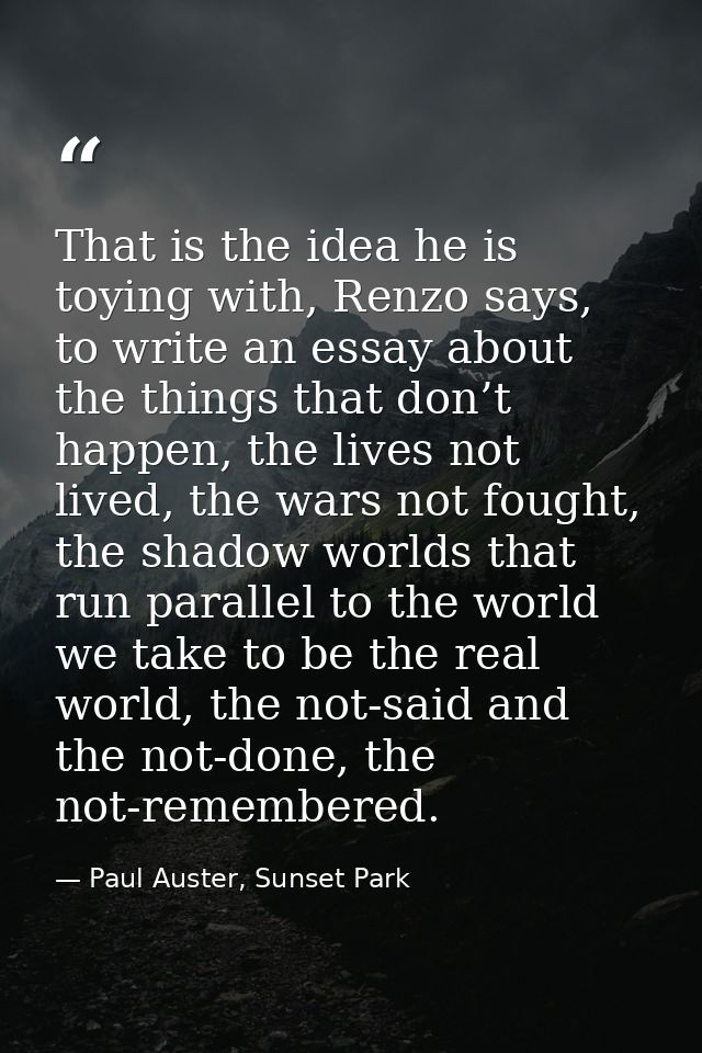 That is the idea he is toying with, Renzo says, to write an essay about the things that don’t happen, the lives not live — Paul Auster, Sunset Park