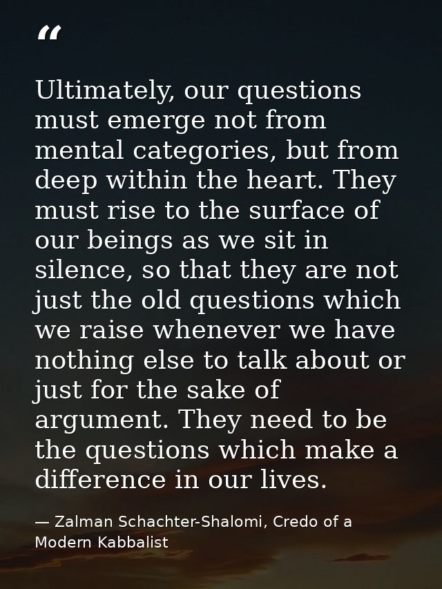 Ultimately, our questions must emerge not from mental categories, but from deep within the heart. They must rise to the  — Zalman Schachter-Shalomi, Credo of a Modern Kabbalist