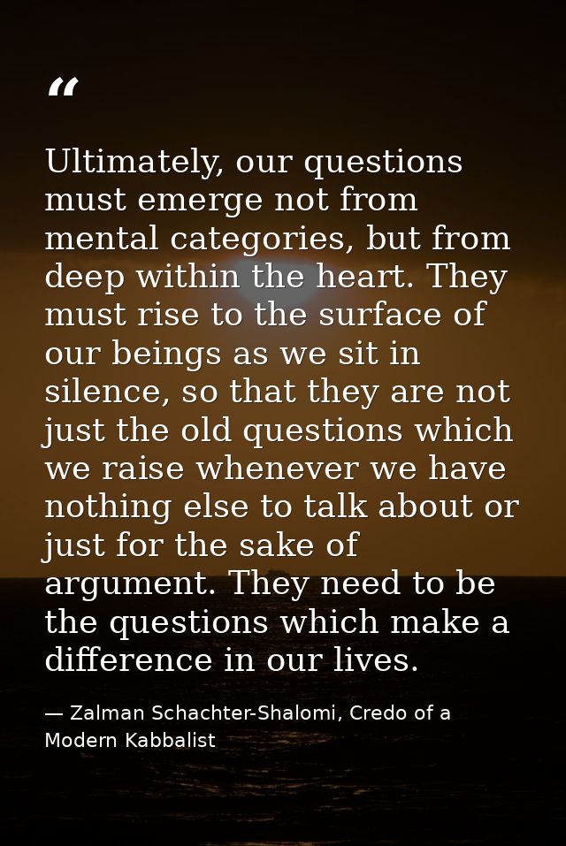Ultimately, our questions must emerge not from mental categories, but from deep within the heart. They must rise to the  — Zalman Schachter-Shalomi, Credo of a Modern Kabbalist