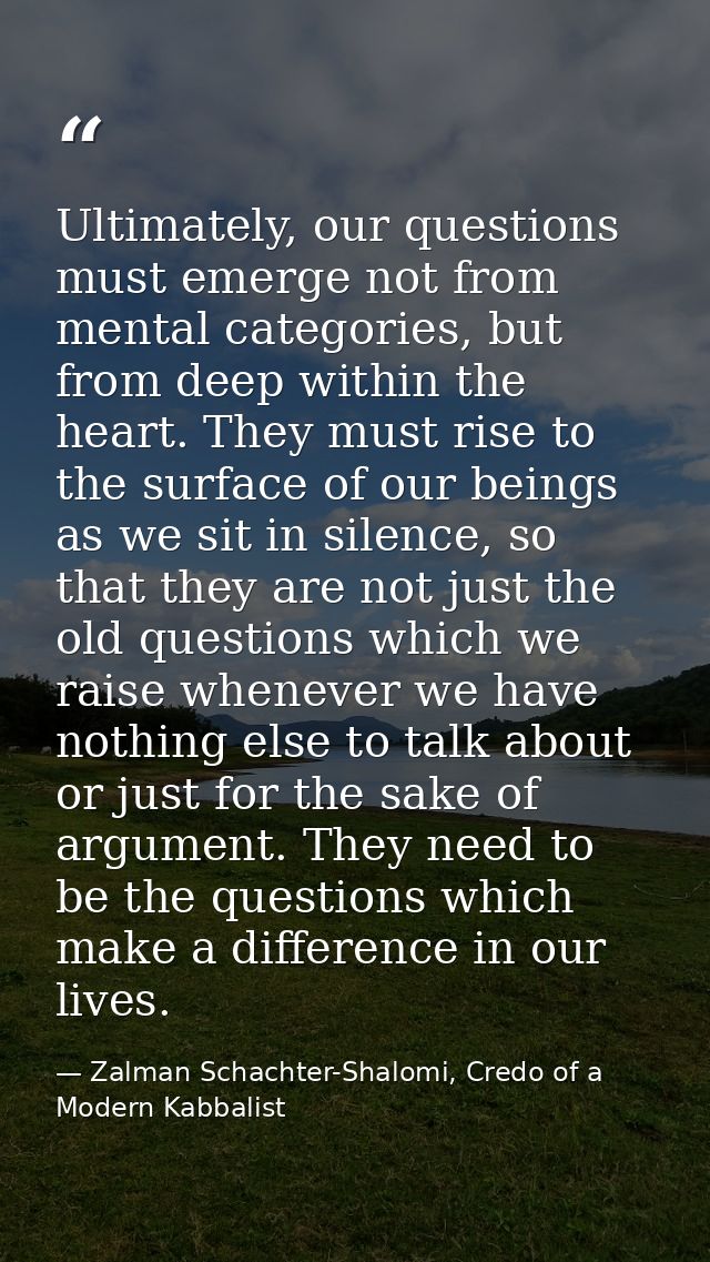 Ultimately, our questions must emerge not from mental categories, but from deep within the heart. They must rise to the  — Zalman Schachter-Shalomi, Credo of a Modern Kabbalist