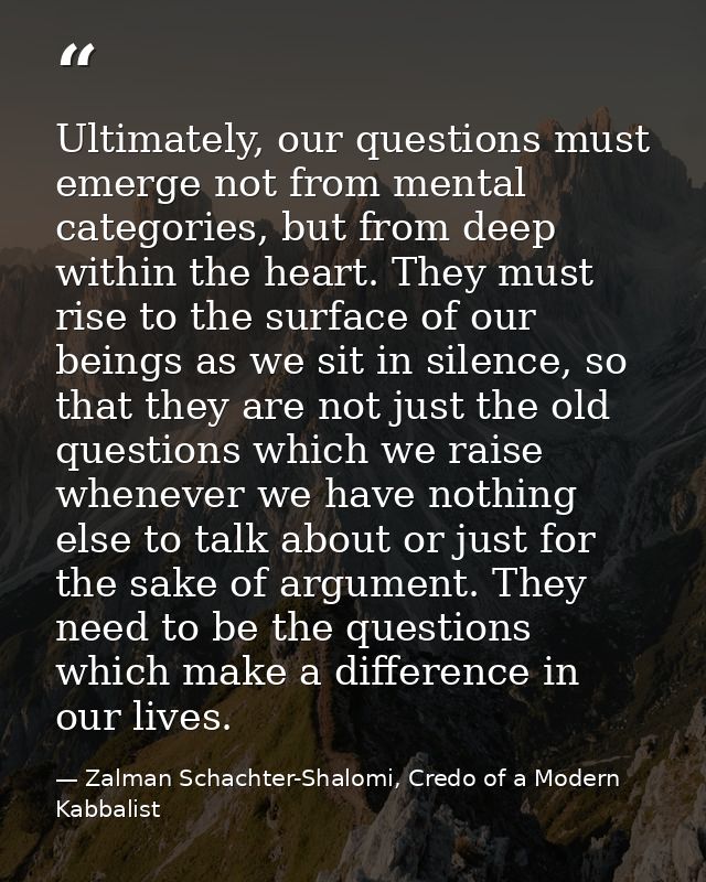 Ultimately, our questions must emerge not from mental categories, but from deep within the heart. They must rise to the  — Zalman Schachter-Shalomi, Credo of a Modern Kabbalist