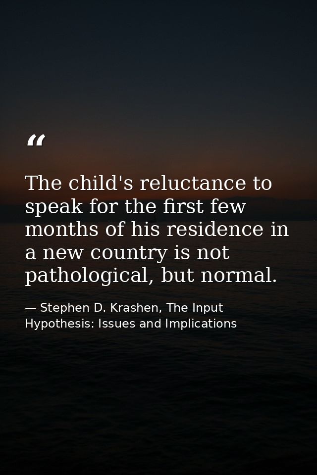 The child's reluctance to speak for the first few months of his residence in a new country is not pathological, but norm — Stephen D. Krashen, The Input Hypothesis: Issues and Implications